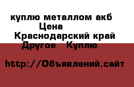 куплю металлом акб › Цена ­ 500 - Краснодарский край Другое » Куплю   